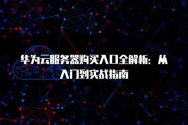 华为云服务器购买入口全解析:从入门到实战指南
