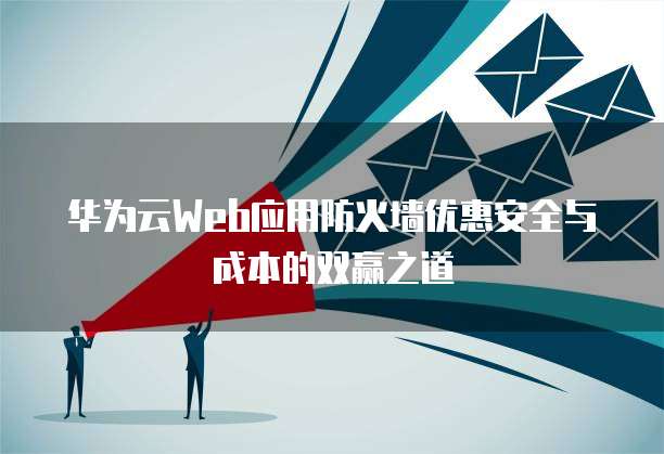 华为云Web应用防火墙优惠安全与成本的双赢之道