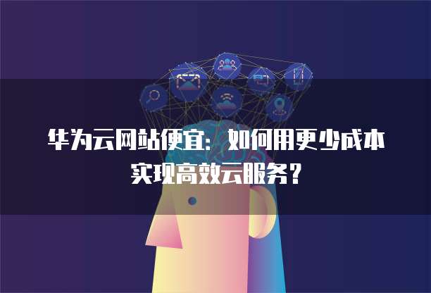 华为云网站便宜:如何用更少成本实现高效云服务?