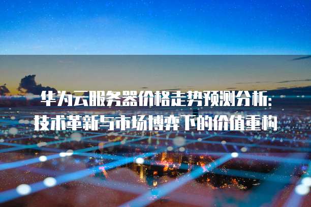 华为云服务器价格走势预测分析:技术革新与市场博弈下的价值重构