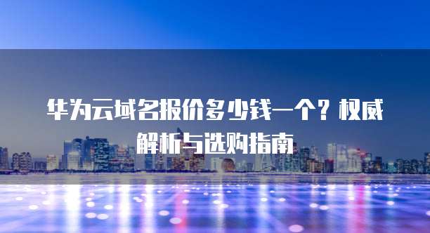 华为云域名报价多少钱一个?权威解析与选购指南