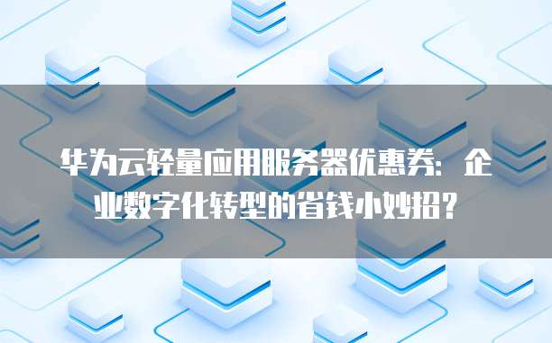 华为云轻量应用服务器优惠券:企业数字化转型的省钱小妙招?