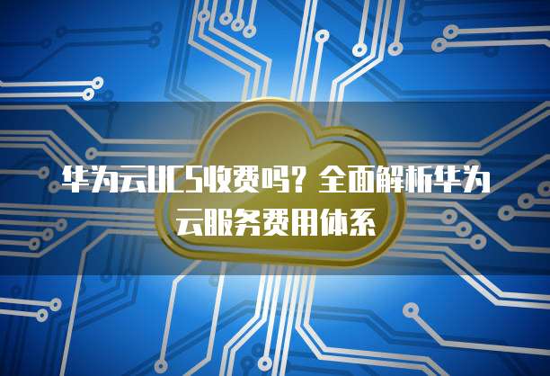 华为云UCS收费吗?全面解析华为云服务费用体系