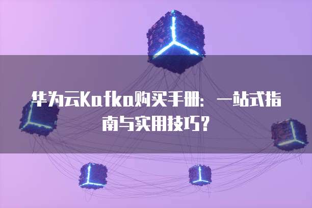 华为云Kafka购买手册:一站式指南与实用技巧?