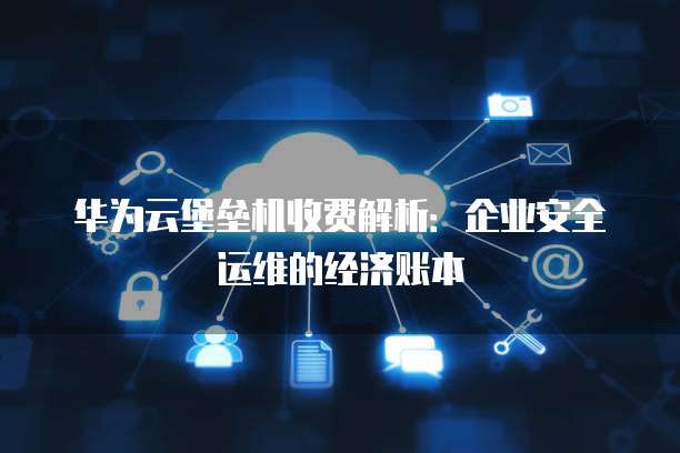 华为云堡垒机收费解析:企业安全运维的经济账本