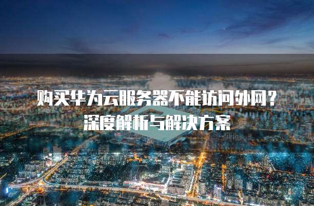 购买华为云服务器不能访问外网？深度解析与解决方案