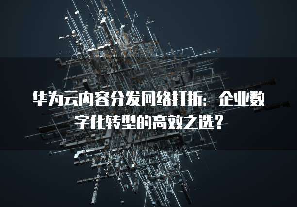 华为云内容分发网络打折:企业数字化转型的高效之选?