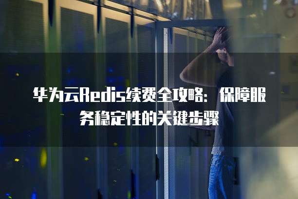 华为云Redis续费全攻略:保障服务稳定性的关键步骤