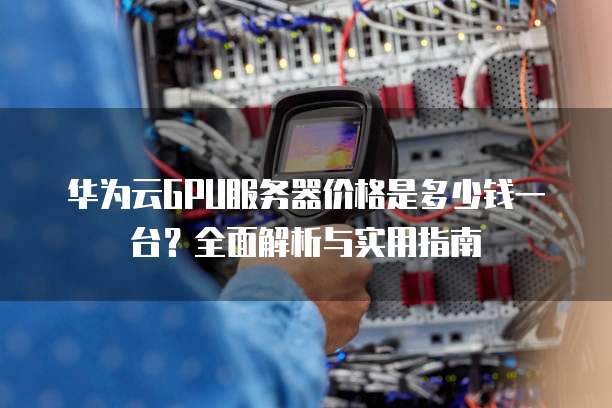 华为云GPU服务器价格是多少钱一台?全面解析与实用指南