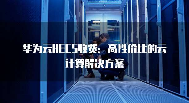 华为云HECS收费：高性价比的云计算解决方案