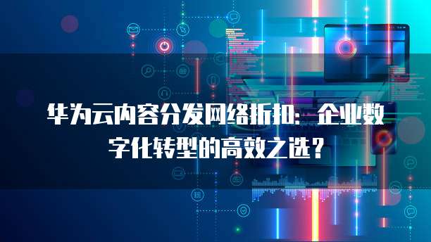 华为云内容分发网络折扣:企业数字化转型的高效之选?