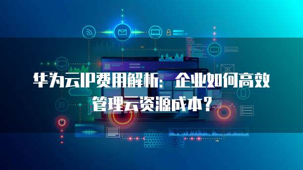 华为云IP费用解析:企业如何高效管理云资源成本?