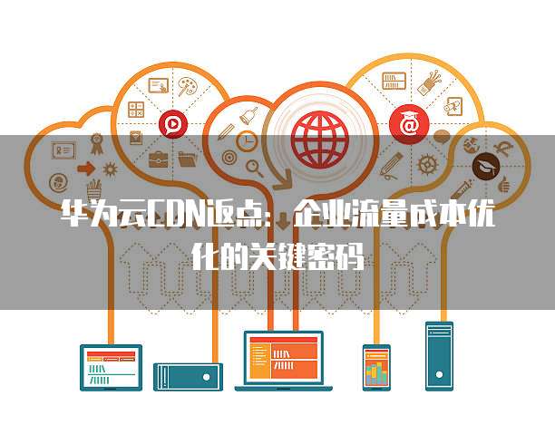 华为云CDN返点:企业流量成本优化的关键密码