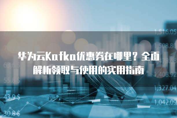 华为云Kafka优惠券在哪里？全面解析领取与使用的实用指南