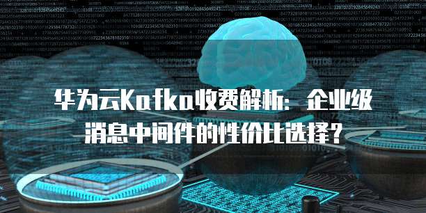 华为云Kafka收费解析：企业级消息中间件的性价比选择？