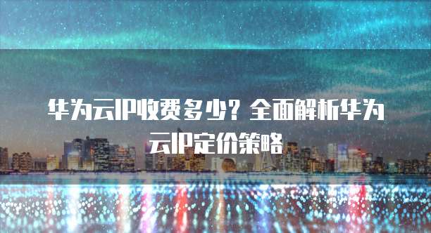 华为云IP收费多少?全面解析华为云IP定价策略