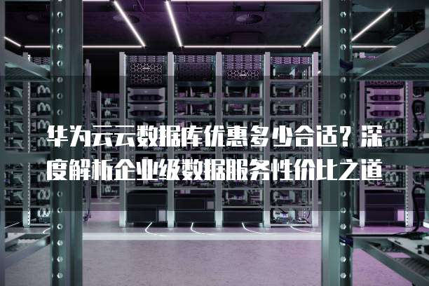 华为云云数据库优惠多少合适?深度解析企业级数据服务性价比之道