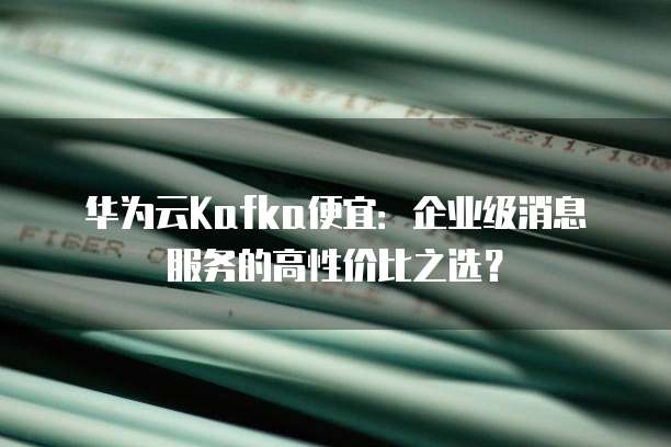 华为云Kafka便宜:企业级消息服务的高性价比之选?