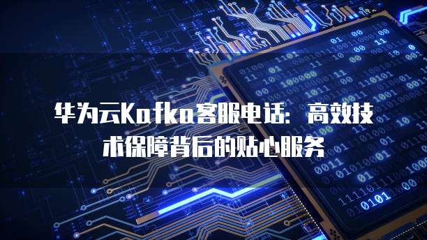 华为云Kafka客服电话:高效技术保障背后的贴心服务