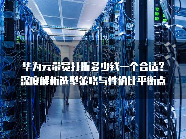 华为云带宽打折多少钱一个合适？深度解析选型策略与性价比平衡点