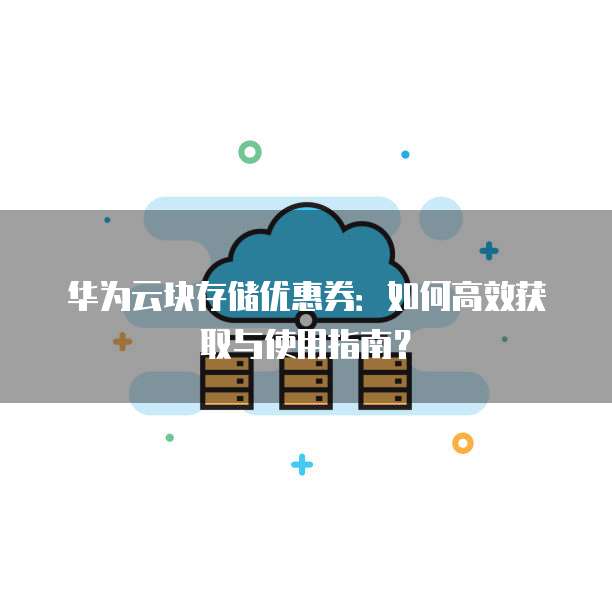 华为云块存储优惠券:如何高效获取与使用指南?