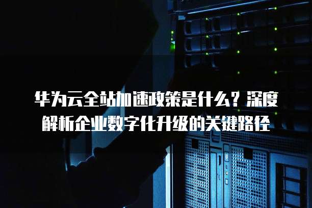 华为云全站加速政策是什么?深度解析企业数字化升级的关键路径