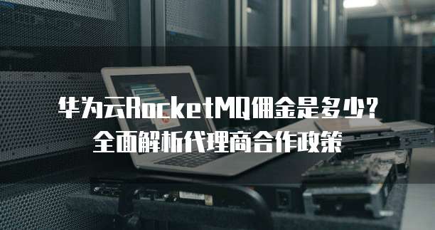 华为云RocketMQ佣金是多少?全面解析代理商合作政策