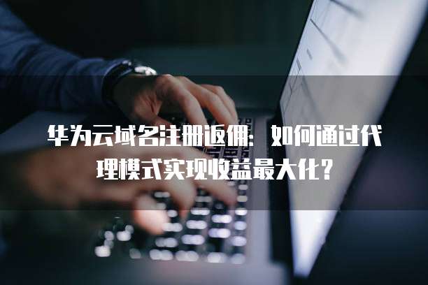 华为云域名注册返佣:如何通过代理模式实现收益最大化?