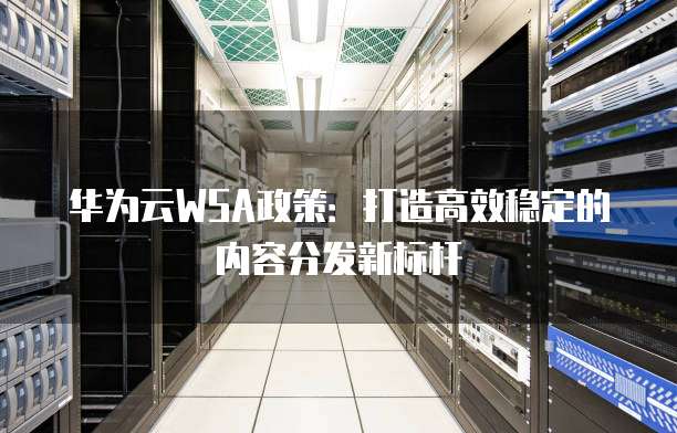 华为云WSA政策:打造高效稳定的内容分发新标杆