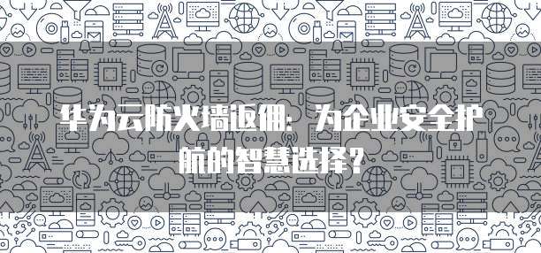 华为云防火墙返佣:为企业安全护航的智慧选择?