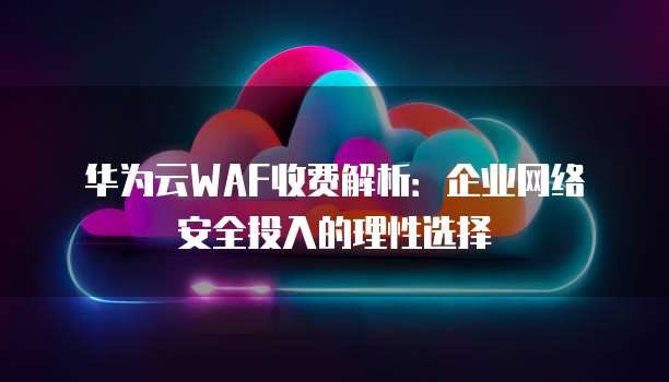 华为云WAF收费解析:企业网络安全投入的理性选择