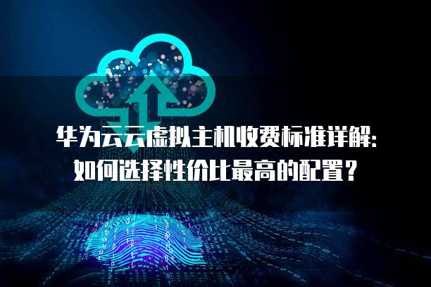 华为云云虚拟主机收费标准详解:如何选择性价比最高的配置?