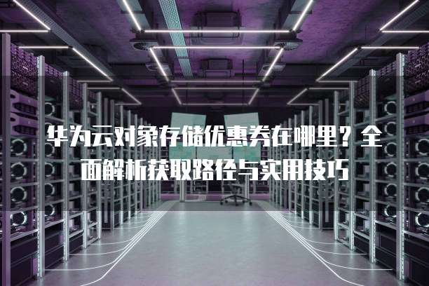 华为云对象存储优惠券在哪里?全面解析获取路径与实用技巧