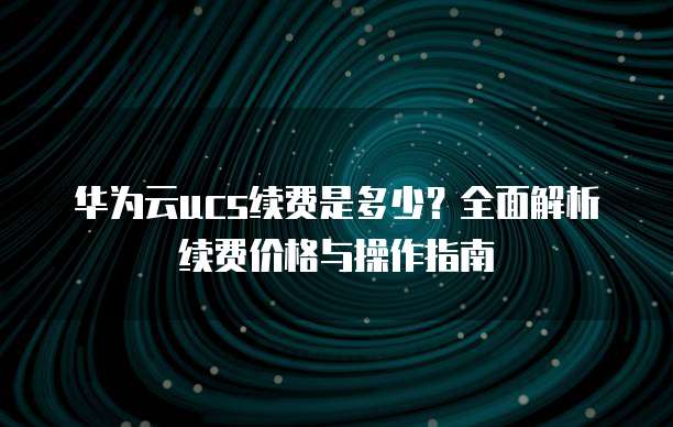 华为云ucs续费是多少?全面解析续费价格与操作指南
