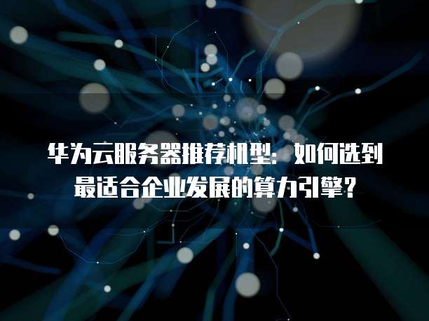 华为云服务器推荐机型:如何选到最适合企业发展的算力引擎?