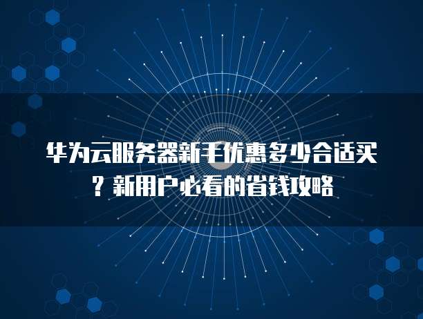 华为云服务器新手优惠多少合适买?新用户必看的省钱攻略