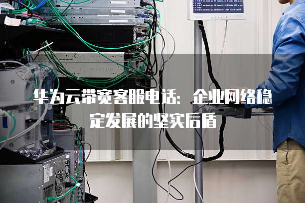 华为云带宽客服电话:企业网络稳定发展的坚实后盾