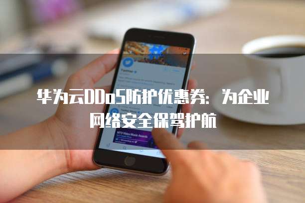 华为云DDoS防护优惠券:为企业网络安全保驾护航