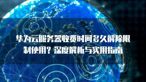 华为云服务器收费时间多久解除限制使用?深度解析与实用指南