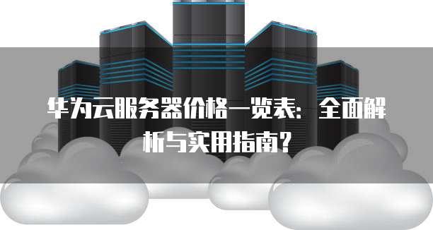 华为云服务器价格一览表：全面解析与实用指南？