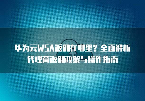 华为云WSA返佣在哪里?全面解析代理商返佣政策与操作指南