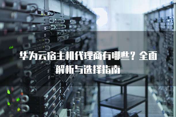 华为云宿主机代理商有哪些?全面解析与选择指南