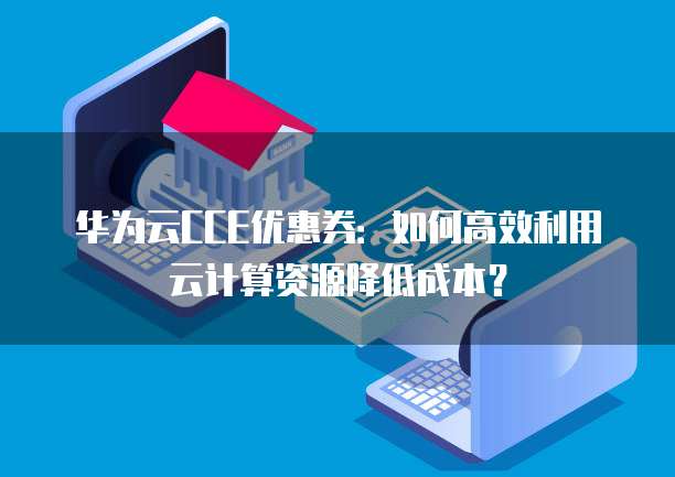 华为云CCE优惠券:如何高效利用云计算资源降低成本?