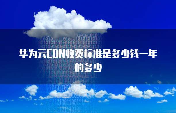 华为云CDN收费标准是多少钱一年的多少