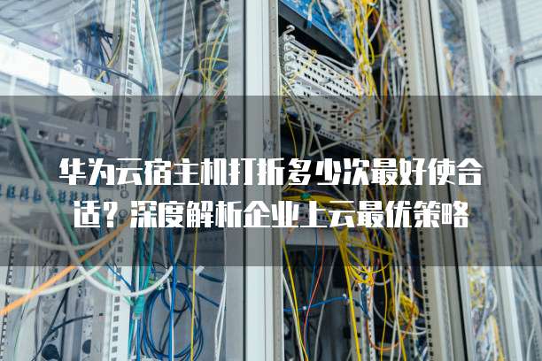 华为云宿主机打折多少次最好使合适?深度解析企业上云最优策略