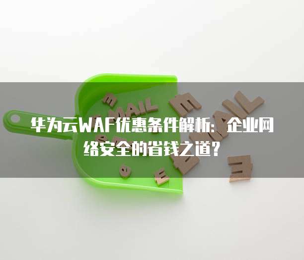 华为云WAF优惠条件解析：企业网络安全的省钱之道？