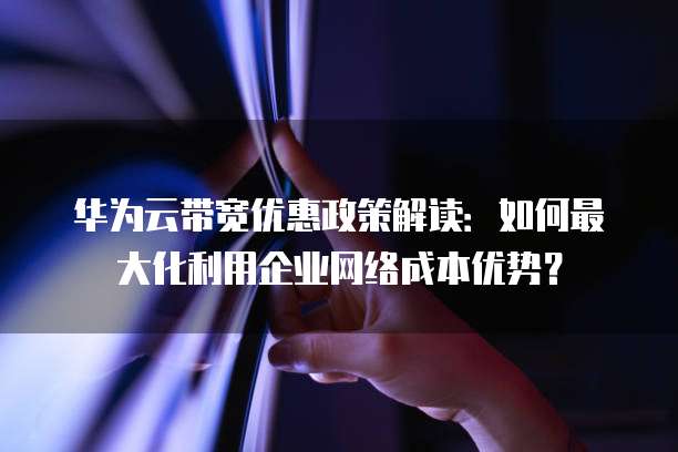 华为云带宽优惠政策解读:如何最大化利用企业网络成本优势?