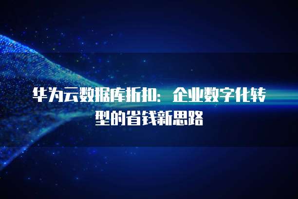 华为云数据库折扣:企业数字化转型的省钱新思路