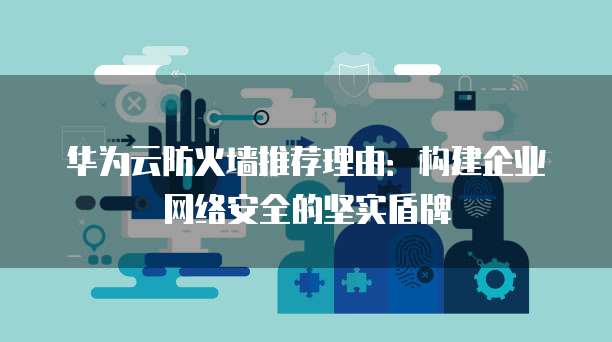 华为云防火墙推荐理由:构建企业网络安全的坚实盾牌