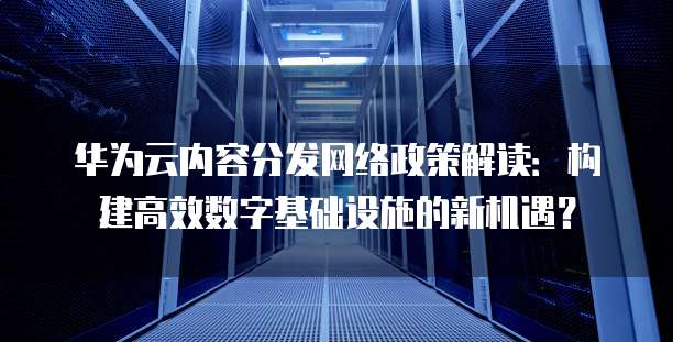 华为云内容分发网络政策解读:构建高效数字基础设施的新机遇?